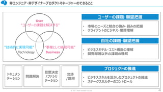45© 2017 from scratch Co.Ltd.
非エンジニア・非デザイナープロダクトマネージャーのできること
User
BusinessTechnology
“ユーザーの課題を解決する”
“事業として継続可能”“技術的に実現可能”
• ビジネスモデル・コスト構造の理解
• 開発部署以外の課題の理解
• 市場のニーズと競合の強み・弱みの把握
• クライアントのビジネス・業務理解
ユーザーの課題・願望把握
自社の課題・願望把握
ドキュメン
テーション
問題解決
意思決定
/ファシリ
テーション
交渉
/説得 • ビジネススキルを活かしたプロジェクトの推進
• ステークスホルダーのコントロール
プロジェクトの推進
 