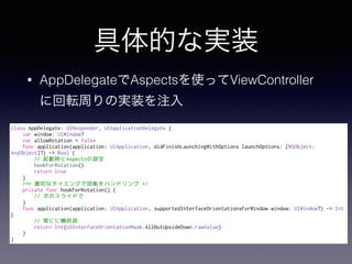 Ĥʌgװ
? AppDelegateAspectsʹäViewController
˻ܞܤΌgװע
class AppDelegate: UIResponder, UIApplicationDelegate {
var window: UIWindow?
var allowRotation = false
func application(application: UIApplication, didFinishLaunchingWithOptions launchOptions: [NSObject:
AnyObject]?) -> Bool {
// ӕrAspectsO
hookForRotation()
return true
}
/** mФʥߥ󥰤ǻܞϥɥ */
private func hookForRotation() {
// ΤΥ饤ɤ
}
func application(application: UIApplication, supportedInterfaceOrientationsForWindow window: UIWindow?) -> Int
{
// ˤ˺S
return Int(UIInterfaceOrientationMask.AllButUpsideDown.rawValue)
}
}
 