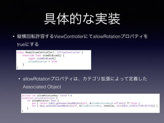 Ĥʌgװ
? kܞSݤViewControllerˤallowRotationץѥƥ
trueˤ
? allowRotationץѥƥϡƥꒈˤäƶx
Associated Object
private var allowRotationKey: UInt8 = 0
extension UIViewController {
var allowRotation: Bool {
get { return (objc_getAssociatedObject(self, &allowRotationKey) as? Bool) ?? false }
set { objc_setAssociatedObject(self, &allowRotationKey, newValue, UInt(OBJC_ASSOCIATION_RETAIN)) }
}
}
class ModalViewController1: UIViewController {
override func viewDidLoad() {
super.viewDidLoad()
allowRotation = true
}
}
 