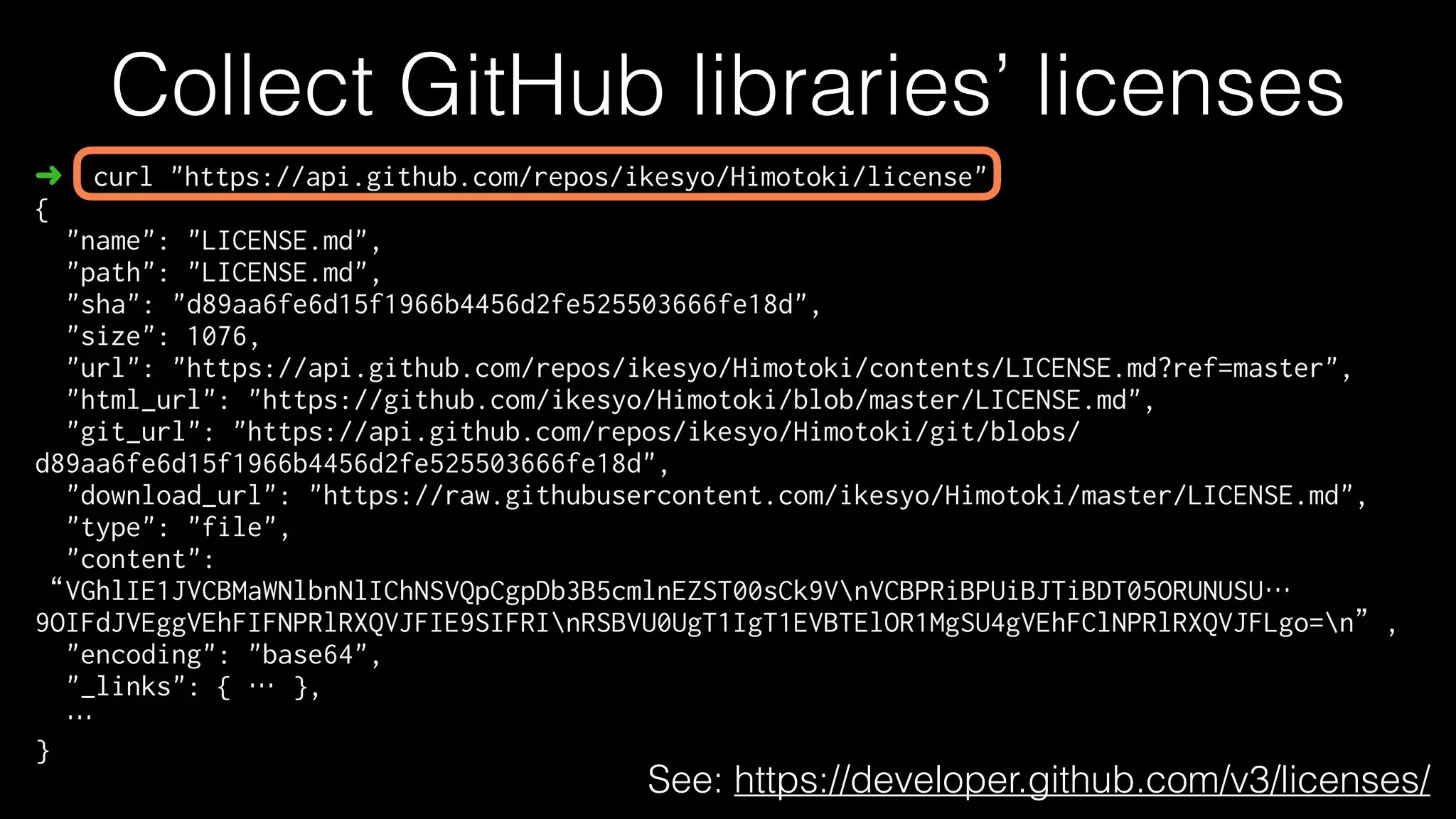 Collect GitHub libraries’ licenses
➜ curl "https://api.github.com/repos/ikesyo/Himotoki/license"
{
"name": "LICENSE.md",
"path": "LICENSE.md",
"sha": "d89aa6fe6d15f1966b4456d2fe525503666fe18d",
"size": 1076,
"url": "https://api.github.com/repos/ikesyo/Himotoki/contents/LICENSE.md?ref=master",
"html_url": "https://github.com/ikesyo/Himotoki/blob/master/LICENSE.md",
"git_url": "https://api.github.com/repos/ikesyo/Himotoki/git/blobs/
d89aa6fe6d15f1966b4456d2fe525503666fe18d",
"download_url": "https://raw.githubusercontent.com/ikesyo/Himotoki/master/LICENSE.md",
"type": "file",
"content":
“VGhlIE1JVCBMaWNlbnNlIChNSVQpCgpDb3B5cmlnEZST00sCk9VnVCBPRiBPUiBJTiBDT05ORUNUSU…
9OIFdJVEggVEhFIFNPRlRXQVJFIE9SIFRInRSBVU0UgT1IgT1EVBTElOR1MgSU4gVEhFClNPRlRXQVJFLgo=n”,
"encoding": "base64",
"_links": { … },
…
}
See: https://developer.github.com/v3/licenses/
 