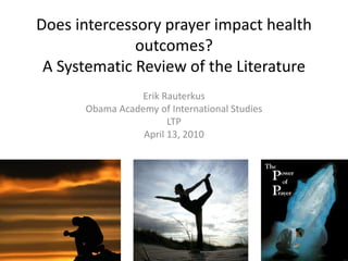 Does intercessory prayer impact health
outcomes?
A Systematic Review of the Literature
Erik Rauterkus
Obama Academy of International Studies
LTP
April 13, 2010
 