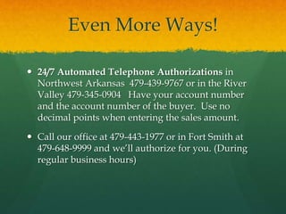 Even More Ways!
 24/7 Automated Telephone Authorizations in
Northwest Arkansas 479-439-9767 or in the River
Valley 479-345-0904 Have your account number
and the account number of the buyer. Use no
decimal points when entering the sales amount.
 Call our office at 479-443-1977 or in Fort Smith at
479-648-9999 and we’ll authorize for you. (During
regular business hours)
 