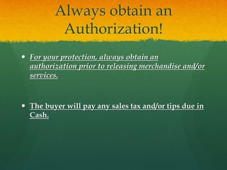 Always obtain an
Authorization!
 For your protection, always obtain an
authorization prior to releasing merchandise and/or
services.
 The buyer will pay any sales tax and/or tips due in
Cash.
 