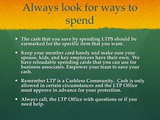 Always look for ways to
spend
 The cash that you save by spending LTP$ should be
earmarked for the specific item that you want.
 Keep your member card handy and make sure your
spouse, kids, and key employees have their own. We
have reloadable spending cards that you can use for
business associates. Empower your team to save your
cash.
 Remember LTP is a Cashless Community. Cash is only
allowed in certain circumstances and the LTP Office
must approve in advance for your protection.
 Always call, the LTP Office with questions or if you
need help.
 