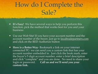 How do I Complete the
Sale?
 It’s Easy! We have several ways to help you perform this
function, pick the method that works best for you and your
business:
 Use our Web Site! If you have your account number and the
account number of the buyer, just go to localtradepartners.com
and click on the RED Authorize button
 Here is a Better Way- Bookmark a link on your internet
connected PC- we can send you a custom link that has your
account number embedded in. Just click the book mark, enter
the buyer’s 5 digit account number, enter a brief description
and click “complete” and you are done. No need to share your
login or password. Call us and we’ll send you your
custom link.
 