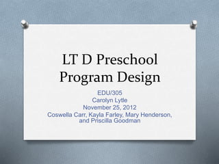 LT D Preschool
Program Design
EDU/305
Carolyn Lytle
November 25, 2012
Coswella Carr, Kayla Farley, Mary Henderson,
and Priscilla Goodman
 