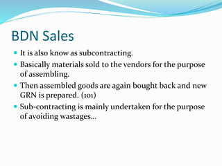 BDN Sales
 It is also know as subcontracting.
 Basically materials sold to the vendors for the purpose
of assembling.
 Then assembled goods are again bought back and new
GRN is prepared. (101)
 Sub-contracting is mainly undertaken for the purpose
of avoiding wastages…
 