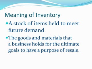 Meaning of Inventory
A stock of items held to meet
future demand
The goods and materials that
a business holds for the ultimate
goals to have a purpose of resale.
 