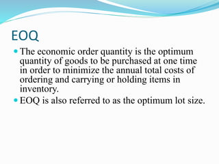EOQ
 The economic order quantity is the optimum
quantity of goods to be purchased at one time
in order to minimize the annual total costs of
ordering and carrying or holding items in
inventory.
 EOQ is also referred to as the optimum lot size.
 