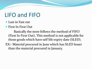 LIFO and FIFO
 Last in Fast out
 First In First Out
Basically the store follows the method of FIFO
(First In First Out). This method is not applicable for
those goods which have self life expiry date (SLED).
EX:- Material procured in June which has SLED lesser
than the material procured in January.
 