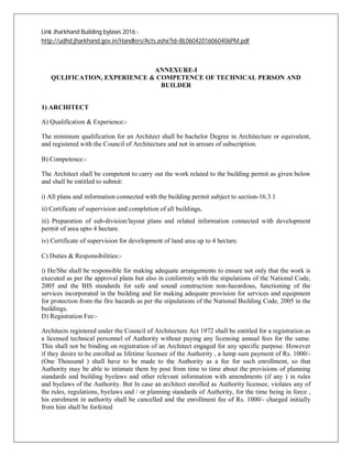 Link Jharkhand Building bylaws 2016:-
http://udhd.jharkhand.gov.in/Handlers/Acts.ashx?id=BL06042016060406PM.pdf
ANNEXURE-I
QULIFICATION, EXPERIENCE & COMPETENCE OF TECHNICAL PERSON AND
BUILDER
1) ARCHITECT
A) Qualification & Experience:-
The minimum qualification for an Architect shall be bachelor Degree in Architecture or equivalent,
and registered with the Council of Architecture and not in arrears of subscription.
B) Competence:-
The Architect shall be competent to carry out the work related to the building permit as given below
and shall be entitled to submit:
i) All plans and information connected with the building permit subject to section-16.3.1
ii) Certificate of supervision and completion of all buildings,
iii) Preparation of sub-division/layout plans and related information connected with development
permit of area upto 4 hectare.
iv) Certificate of supervision for development of land area up to 4 hectare.
C) Duties & Responsibilities:-
i) He/She shall be responsible for making adequate arrangements to ensure not only that the work is
executed as per the approval plans but also in conformity with the stipulations of the National Code,
2005 and the BIS standards for safe and sound construction non-hazardous, functioning of the
services incorporated in the building and for making adequate provision for services and equipment
for protection from the fire hazards as per the stipulations of the National Building Code, 2005 in the
buildings.
D) Registration Fee:-
Architects registered under the Council of Architecture Act 1972 shall be entitled for a registration as
a licensed technical personnel of Authority without paying any licensing annual fees for the same.
This shall not be binding on registration of an Architect engaged for any specific purpose. However
if they desire to be enrolled as lifetime licensee of the Authority , a lump sum payment of Rs. 1000/-
(One Thousand ) shall have to be made to the Authority as a fee for such enrollment, so that
Authority may be able to intimate them by post from time to time about the provisions of planning
standards and building byelaws and other relevant information with amendments (if any ) in rules
and byelaws of the Authority. But In case an architect enrolled as Authority licensee, violates any of
the rules, regulations, byelaws and / or planning standards of Authority, for the time being in force ,
his enrolment in authority shall be cancelled and the enrollment fee of Rs. 1000/- charged initially
from him shall be forfeited
 