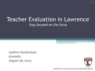 Teacher Evaluation in Lawrence
Stay focused on the focus
Andrew Zuckerman
@azuck1
August 26, 2013
http://goo.gl/YBX3v3
1
Created for the use of Lawrence Township Public Schools
 