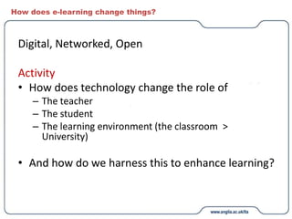 How does e-learning change things?
Digital, Networked, Open
Activity
• How does technology change the role of
– The teacher
– The student
– The learning environment (the classroom >
University)
• And how do we harness this to enhance learning?
 