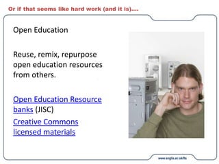 Or if that seems like hard work (and it is)….
Open Education
Reuse, remix, repurpose
open education resources
from others.
Open Education Resource
banks (JISC)
Creative Commons
licensed materials
 