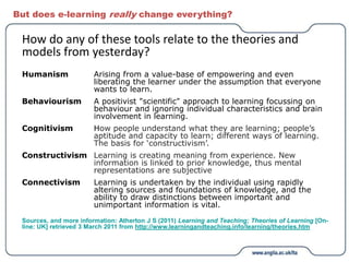 But does e-learning really change everything?
How do any of these tools relate to the theories and
models from yesterday?
Humanism Arising from a value-base of empowering and even
liberating the learner under the assumption that everyone
wants to learn.
Behaviourism A positivist "scientific" approach to learning focussing on
behaviour and ignoring individual characteristics and brain
involvement in learning.
Cognitivism How people understand what they are learning; people’s
aptitude and capacity to learn; different ways of learning.
The basis for ‘constructivism’.
Constructivism Learning is creating meaning from experience. New
information is linked to prior knowledge, thus mental
representations are subjective
Connectivism Learning is undertaken by the individual using rapidly
altering sources and foundations of knowledge, and the
ability to draw distinctions between important and
unimportant information is vital.
Sources, and more information: Atherton J S (2011) Learning and Teaching; Theories of Learning [On-
line: UK] retrieved 3 March 2011 from http://www.learningandteaching.info/learning/theories.htm
 