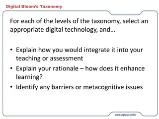 Digital Bloom’s Taxonomy
For each of the levels of the taxonomy, select an
appropriate digital technology, and…
• Explain how you would integrate it into your
teaching or assessment
• Explain your rationale – how does it enhance
learning?
• Identify any barriers or metacognitive issues
 