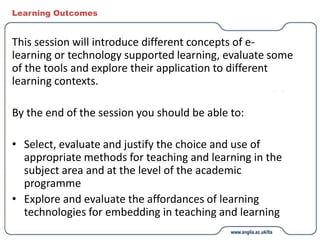 Learning Outcomes
This session will introduce different concepts of e-
learning or technology supported learning, evaluate some
of the tools and explore their application to different
learning contexts.
By the end of the session you should be able to:
• Select, evaluate and justify the choice and use of
appropriate methods for teaching and learning in the
subject area and at the level of the academic
programme
• Explore and evaluate the affordances of learning
technologies for embedding in teaching and learning
 