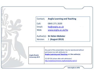 Contact; Anglia Learning and Teaching
Call: 0845 271 2639
Email: lta@anglia.ac.uk
Web: www.anglia.ac.uk/lta
Author(s): Dr Helen Webster
Version: 1 (August 2013)
Anglia Ruskin
University 2013
Any part of this presentation may be reproduced without
permission but with attribution to
Anglia Learning and Teaching and the author(s)
CC-BY-SA (share alike with attribution)
http://creativecommons.org/licenses/by-sa/3.0
 