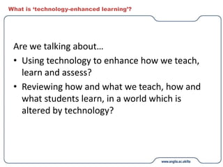 What is ‘technology-enhanced learning’?
Are we talking about…
• Using technology to enhance how we teach,
learn and assess?
• Reviewing how and what we teach, how and
what students learn, in a world which is
altered by technology?
 