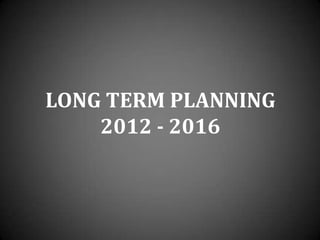 LONG TERM PLANNING
    2012 - 2016
 