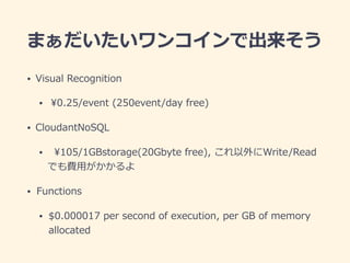 まぁだいたいワンコインで出来そう
• Visual Recognition
• ¥0.25/event (250event/day free)
• CloudantNoSQL
• ¥105/1GBstorage(20Gbyte free), これ以外にWrite/Read
でも費⽤がかかるよ
• Functions
• $0.000017 per second of execution, per GB of memory
allocated
 