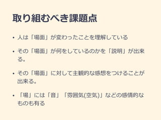 取り組むべき課題点
• ⼈は「場⾯」が変わったことを理解している
• その「場⾯」が何をしているのかを「説明」が出来
る。
• その「場⾯」に対して主観的な感想をつけることが
出来る。
• 「場」には「⾳」「雰囲気(空気)」などの感情的な
ものも有る
 