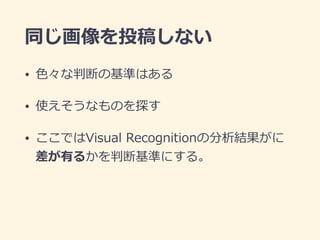 同じ画像を投稿しない
• ⾊々な判断の基準はある
• 使えそうなものを探す
• ここではVisual Recognitionの分析結果がに
差が有るかを判断基準にする。
 
