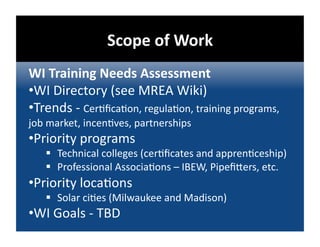 Scope of Work 
WI Training Needs Assessment 
• WI Directory (see MREA Wiki) 
• Trends ‐ Cer@ﬁca@on, regula@on, training programs, 
job market, incen@ves, partnerships 
• Priority programs 
     Technical colleges (cer@ﬁcates and appren@ceship) 
     Professional Associa@ons – IBEW, Pipeﬁbers, etc. 
• Priority loca@ons 
     Solar ci@es (Milwaukee and Madison) 
• WI Goals ‐ TBD 
 