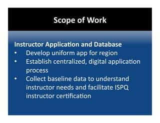 Scope of Work 

Instructor ApplicaDon and Database 
•  Develop uniform app for region 
•  Establish centralized, digital applica@on 
    process 
•  Collect baseline data to understand 
    instructor needs and facilitate ISPQ 
    instructor cer@ﬁca@on 
 
