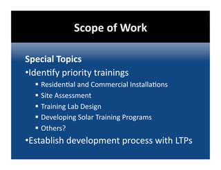 Scope of Work 

Special Topics 
• Iden@fy priority trainings 
    Residen@al and Commercial Installa@ons 
    Site Assessment 
    Training Lab Design 
    Developing Solar Training Programs 
    Others? 
• Establish development process with LTPs 
 