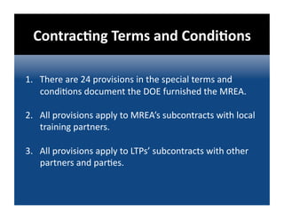 ContracDng Terms and CondiDons 

1.  There are 24 provisions in the special terms and 
    condi@ons document the DOE furnished the MREA.  

2.  All provisions apply to MREA’s subcontracts with local 
    training partners. 

3.  All provisions apply to LTPs’ subcontracts with other 
    partners and par@es. 
 