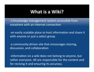 What is a Wiki?  
‐a knowledge management system accessible from 
anywhere with an Internet connec@on 

‐an easily scalable place to host informa@on and share it 
with anyone or just a select group 

‐a community‐driven site that encourages sharing, 
discussion, and collabora@on 

‐informa@on on a wiki does not belong to anyone, but 
rather everyone. All are responsible for the content and 
for revising it and ensuring its accuracy. 
 