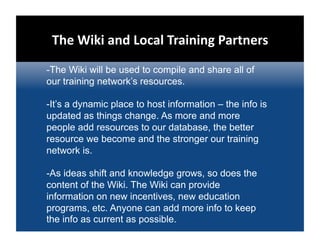 The Wiki and Local Training Partners   
-The Wiki will be used to compile and share all of
our training network’s resources.

-It’s a dynamic place to host information – the info is
updated as things change. As more and more
people add resources to our database, the better
resource we become and the stronger our training
network is.

-As ideas shift and knowledge grows, so does the
content of the Wiki. The Wiki can provide
information on new incentives, new education
programs, etc. Anyone can add more info to keep
the info as current as possible.
 