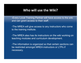 Who will use the Wiki?  
-Every Local Training Partner will have access to the wiki
and can grant access to their staff.

-The MREA will give access to any instructors who come
to the training institute.

-The MREA also has its instructors on the wiki working on
teaching modules and curriculum development.

-The information is organized so that certain sections can
be restricted amongst MREA instructors or LTPs if
necessary.
 