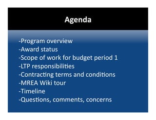 Agenda 

‐ Program overview 
‐ Award status 
‐ Scope of work for budget period 1 
‐ LTP responsibili@es 
‐ Contrac@ng terms and condi@ons 
‐ MREA Wiki tour 
‐ Timeline 
‐Ques@ons, comments, concerns 
 