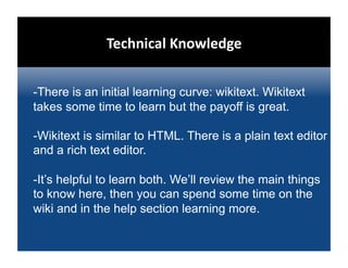 Technical Knowledge 


-There is an initial learning curve: wikitext. Wikitext
takes some time to learn but the payoff is great.

-Wikitext is similar to HTML. There is a plain text editor
and a rich text editor.

-It’s helpful to learn both. We’ll review the main things
to know here, then you can spend some time on the
wiki and in the help section learning more.
 