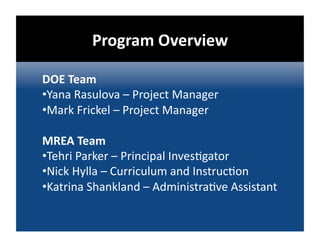 Program Overview 

DOE Team 
• Yana Rasulova – Project Manager 
• Mark Frickel – Project Manager 

MREA Team 
• Tehri Parker – Principal Inves@gator 
• Nick Hylla – Curriculum and Instruc@on 
• Katrina Shankland – Administra@ve Assistant 
 