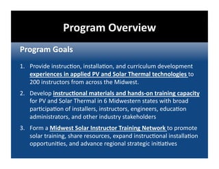 Program Overview 
Program Goals 
1.  Provide instruc@on, installa@on, and curriculum development 
    experiences in applied PV and Solar Thermal technologies to 
    200 instructors from across the Midwest. 
2.  Develop instrucDonal materials and hands‐on training capacity 
    for PV and Solar Thermal in 6 Midwestern states with broad 
    par@cipa@on of installers, instructors, engineers, educa@on 
    administrators, and other industry stakeholders 
3.  Form a Midwest Solar Instructor Training Network to promote 
    solar training, share resources, expand instruc@onal installa@on 
    opportuni@es, and advance regional strategic ini@a@ves 
 