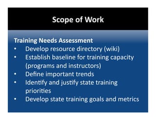 Scope of Work 

Training Needs Assessment 
•  Develop resource directory (wiki) 
•  Establish baseline for training capacity 
    (programs and instructors) 
•  Deﬁne important trends 
•  Iden@fy and jus@fy state training 
    priori@es 
•  Develop state training goals and metrics 
 