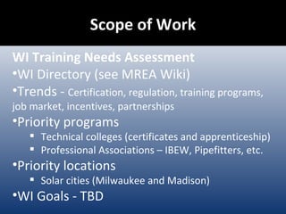 Scope of Work WI Training Needs Assessment WI Directory (see MREA Wiki) Trends -  Certification, regulation, training programs, job market, incentives, partnerships Priority programs Technical colleges (certificates and apprenticeship) Professional Associations – IBEW, Pipefitters, etc. Priority locations Solar cities (Milwaukee and Madison) WI Goals - TBD 