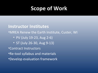 Scope of Work Instructor Institutes MREA Renew the Earth Institute, Custer, WI PV (July 19-23, Aug 2-6) ST (July 26-30, Aug 9-13) Contract Instructors Re-tool syllabus and materials Develop evaluation framework 