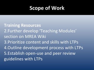Scope of Work Training Resources Further develop ‘Teaching Modules’ section on MREA Wiki Prioritize content and skills with LTPs Outline development process with LTPs Establish open-use and peer review guidelines with LTPs 