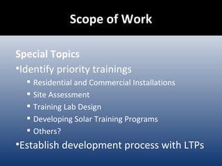 Scope of Work Special Topics Identify priority trainings Residential and Commercial Installations Site Assessment Training Lab Design Developing Solar Training Programs Others? Establish development process with LTPs 