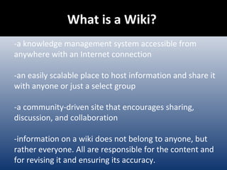 What is a Wiki?  -a knowledge   management system accessible from anywhere with an Internet connection -an easily scalable place to host information and share it with anyone or just a select group -a community-driven site that encourages sharing, discussion, and collaboration -information on a wiki does not belong to anyone, but rather everyone. All are responsible for the content and for revising it and ensuring its accuracy. 