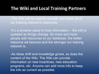 The Wiki and Local Training Partners  -The Wiki will be used to compile and share all of our training network’s resources.  -It’s a dynamic place to host information – the info is updated as things change. As more and more people add resources to our database, the better resource we become and the stronger our training network is. -As ideas shift and knowledge grows, so does the content of the Wiki. The Wiki can provide information on new incentives, new education programs, etc. Anyone can add more info to keep the info as current as possible.  