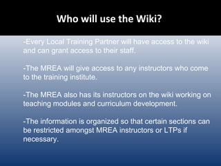 Who will use the Wiki?  -Every Local Training Partner will have access to the wiki and can grant access to their staff. -The MREA will give access to any instructors who come to the training institute. -The MREA also has its instructors on the wiki working on teaching modules and curriculum development. -The information is organized so that certain sections can be restricted amongst MREA instructors or LTPs if necessary. 