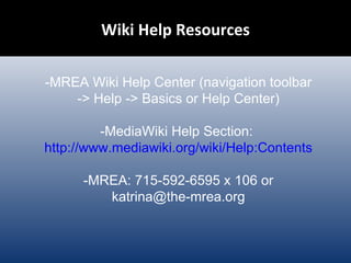 Wiki Help Resources -MREA Wiki Help Center (navigation toolbar -> Help -> Basics or Help Center) -MediaWiki Help Section:  http://www.mediawiki.org/wiki/Help:Contents -MREA: 715-592-6595 x 106 or katrina@the-mrea.org 