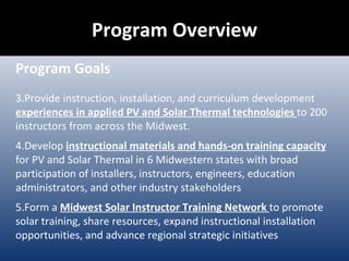Program Overview Program Goals Provide instruction, installation, and curriculum development  experiences in applied PV and Solar Thermal technologies  to 200 instructors from across the Midwest. Develop  instructional materials and hands-on training capacity  for PV and Solar Thermal in 6 Midwestern states with broad participation of installers, instructors, engineers, education administrators, and other industry stakeholders Form a  Midwest Solar Instructor Training Network  to promote solar training, share resources, expand instructional installation opportunities, and advance regional strategic initiatives 