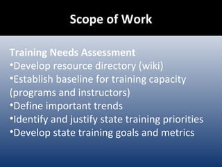 Scope of Work Training Needs Assessment Develop resource directory (wiki) Establish baseline for training capacity (programs and instructors) Define important trends Identify and justify state training priorities Develop state training goals and metrics 