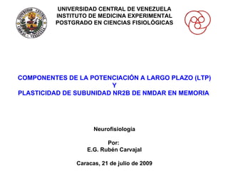 UNIVERSIDAD CENTRAL DE VENEZUELA INSTITUTO DE MEDICINA EXPERIMENTAL POSTGRADO EN CIENCIAS FISIOLÓGICAS COMPONENTES DE LA POTENCIACIÓN A LARGO PLAZO (LTP) Y PLASTICIDAD DE SUBUNIDAD NR2B DE NMDAR EN MEMORIA  Neurofisiología Por:  E.G. Rubén Carvajal Caracas, 21 de julio de 2009 